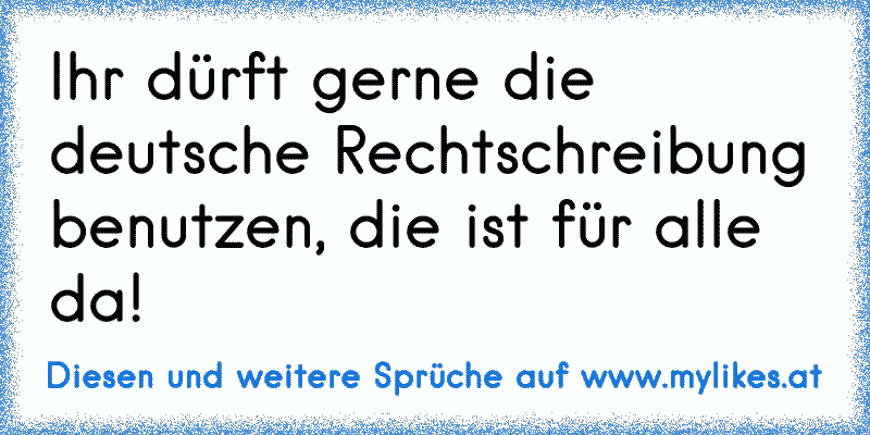 Ihr dürft gerne die deutsche Rechtschreibung benutzen, die ist für alle da!
