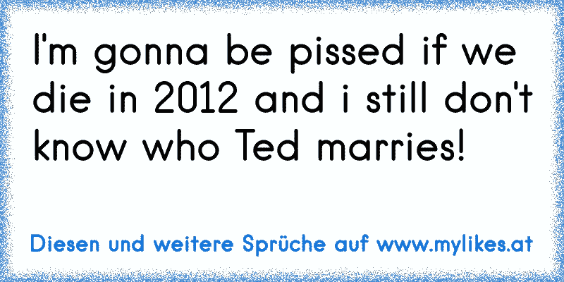 I'm gonna be pissed if we die in 2012 and i still don't know who Ted marries!
