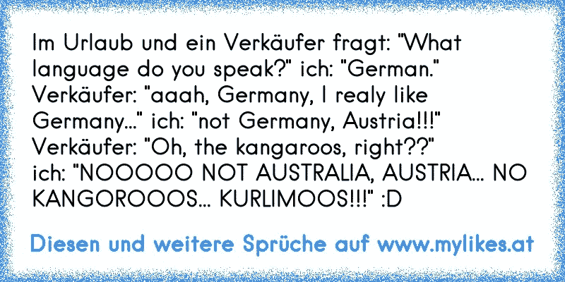 Im Urlaub und ein Verkäufer fragt: "What language do you speak?" ich: "German." Verkäufer: "aaah, Germany, I realy like Germany..." ich: "not Germany, Austria!!!" Verkäufer: "Oh, the kangaroos, right??" 
ich: "NOOOOO NOT AUSTRALIA, AUSTRIA... NO KANGOROOOS... KURLIMOOS!!!" :D
