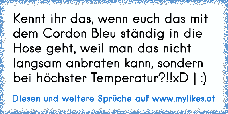 Kennt ihr das, wenn euch das mit dem Cordon Bleu ständig in die Hose geht, weil man das nicht langsam anbraten kann, sondern bei höchster Temperatur?!!xD | :)
