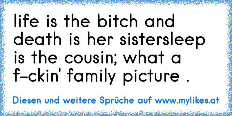 life is the bitch and death is her sister
sleep is the cousin; what a f-ckin' family picture .

