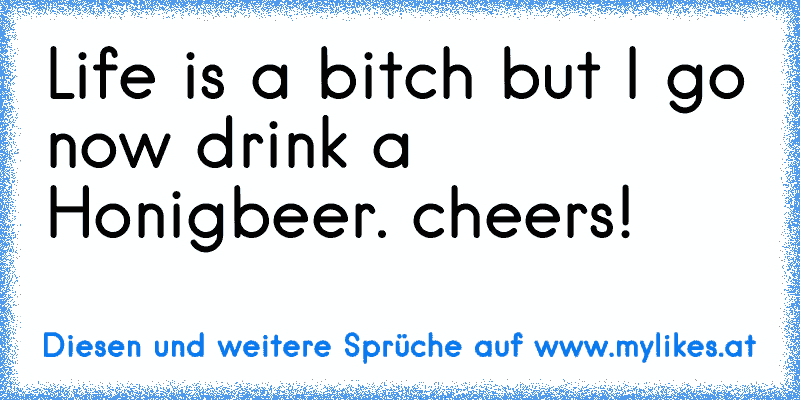 Life is a bitch but I go now drink a Honigbeer. cheers!
