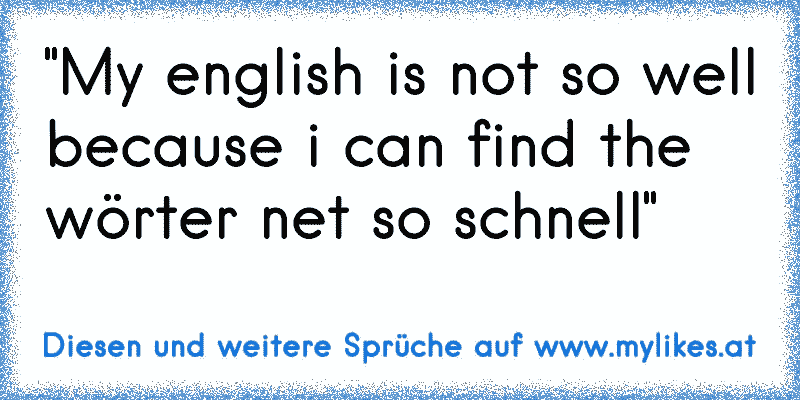 "My english is not so well because i can find the wörter net so schnell"
