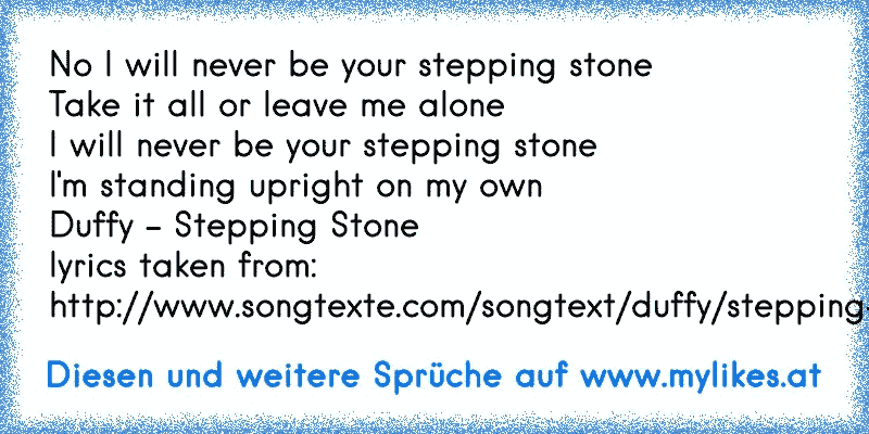 No I will never be your stepping stone
Take it all or leave me alone
I will never be your stepping stone
I'm standing upright on my own
Duffy - Stepping Stone 
lyrics taken from: http://www.songtexte.com/songtext/duffy/stepping-stone-23d684af.html
