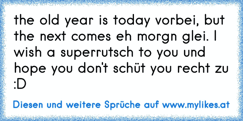 the old year is today vorbei, but the next comes eh morgn glei. I wish a superrutsch to you und hope you don't schüt you recht zu :D
