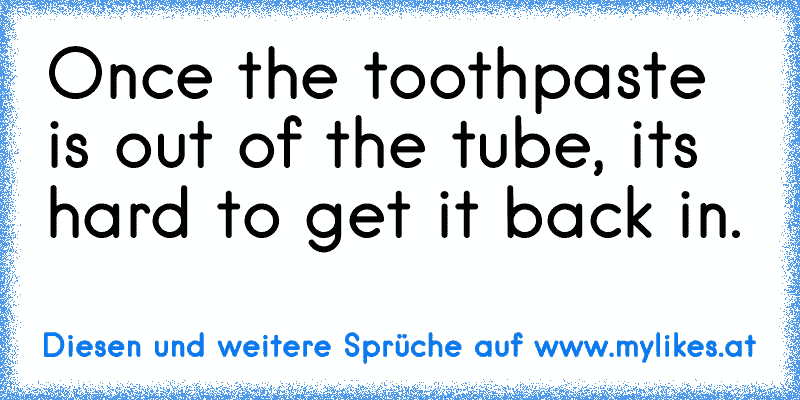 Once the toothpaste is out of the tube, it’s hard to get it back in.
