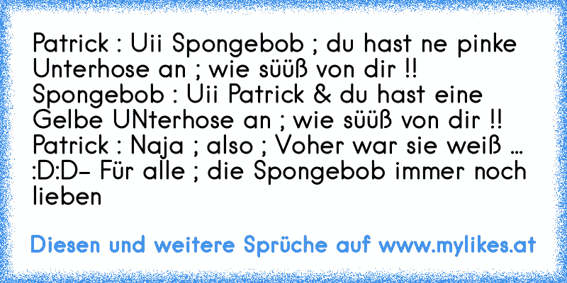 Patrick : Uii Spongebob ; du hast ne pinke Unterhose an ; wie süüß von dir !! ♥
Spongebob : Uii Patrick & du hast eine Gelbe UNterhose an ; wie süüß von dir !! ♥
Patrick : Naja ; also ; Voher war sie weiß ... :D:D
- Für alle ; die Spongebob immer noch lieben ♥♥
