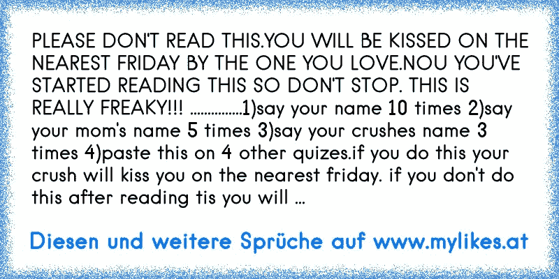 PLEASE DON'T READ THIS.YOU WILL BE KISSED ON THE NEAREST FRIDAY BY THE ONE YOU LOVE.NOU YOU'VE STARTED READING THIS SO DON'T STOP. THIS IS REALLY FREAKY!!! ...............1)say your name 10 times 2)say your mom's name 5 times 3)say your crushes name 3 times 4)paste this on 4 other quizes.if you do this your crush will kiss you on the nearest fri...