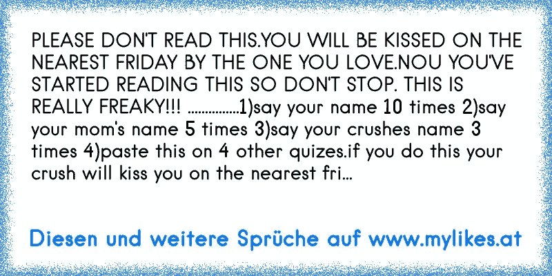 PLEASE DON'T READ THIS.YOU WILL BE KISSED ON THE NEAREST FRIDAY BY THE ONE YOU LOVE.NOU YOU'VE STARTED READING THIS SO DON'T STOP. THIS IS REALLY FREAKY!!! ...............1)say your name 10 times 2)say your mom's name 5 times 3)say your crushes name 3 times 4)paste this on 4 other quizes.if you do this your crush will kiss you on the nearest fri...