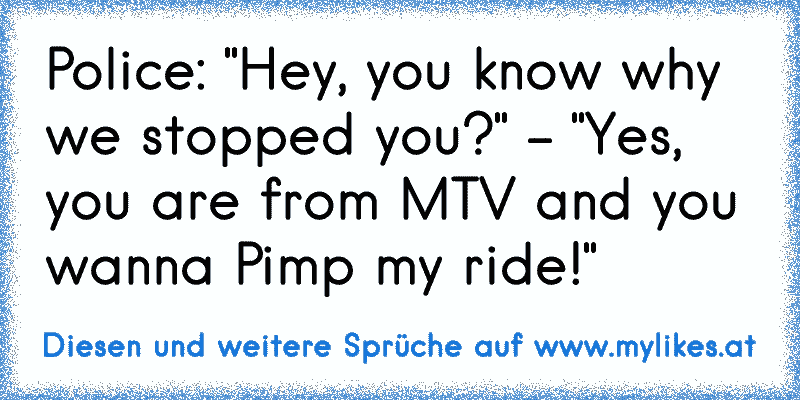 Police: "Hey, you know why we stopped you?" - "Yes, you are from MTV and you wanna Pimp my ride!"
