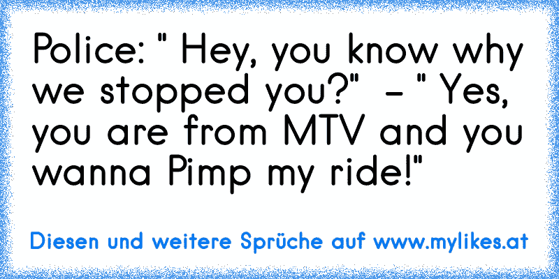 Police: " Hey, you know why we stopped you?"  - " Yes, you are from MTV and you wanna Pimp my ride!"
