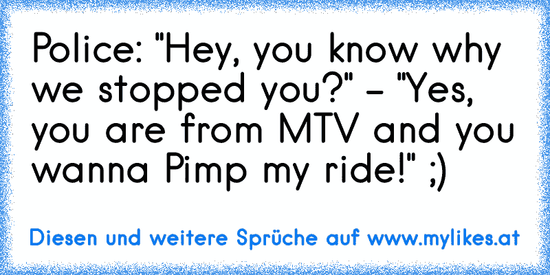 Police: "Hey, you know why we stopped you?" - "Yes, you are from MTV and you wanna Pimp my ride!" ;)
