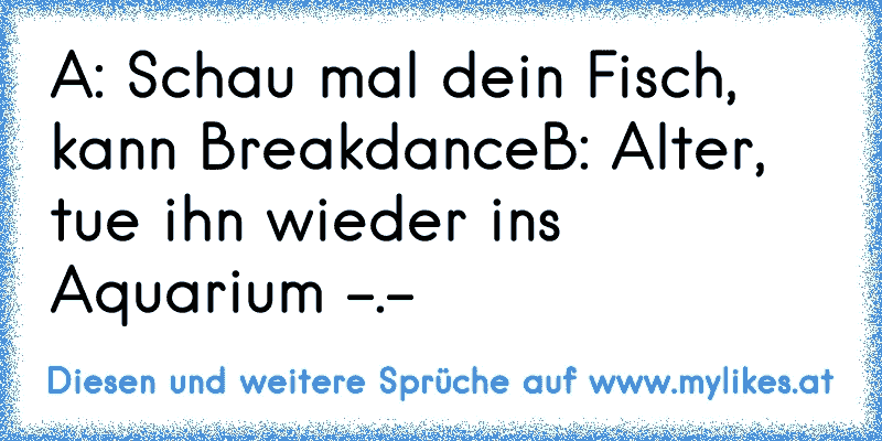 A: Schau mal dein Fisch, kann Breakdance
B: Alter, tue ihn wieder ins Aquarium -.-
