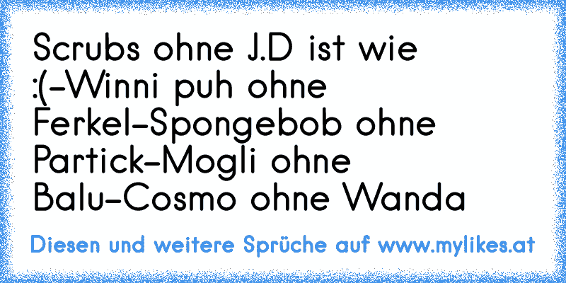 Scrubs ohne J.D ist wie :(
-Winni puh ohne Ferkel
-Spongebob ohne Partick
-Mogli ohne Balu
-Cosmo ohne Wanda
