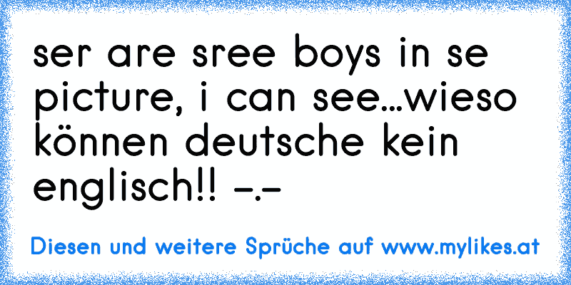 ser are sree boys in se picture, i can see...
wieso können deutsche kein englisch!! -.-
