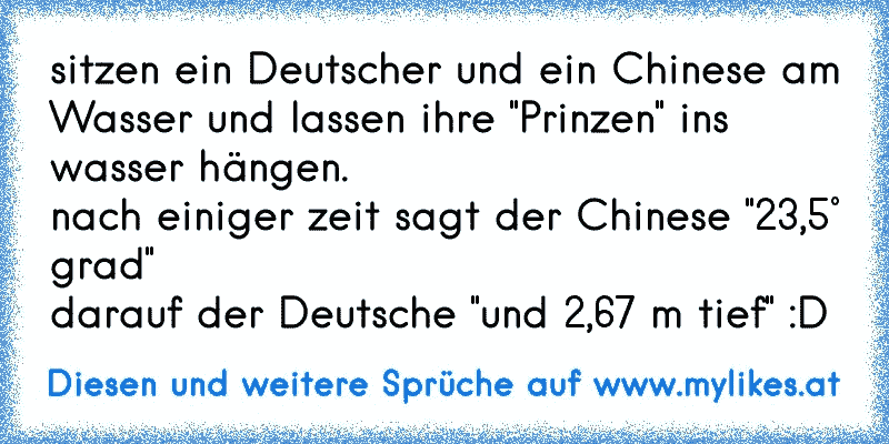 sitzen ein Deutscher und ein Chinese am Wasser und lassen ihre "Prinzen" ins wasser hängen.
nach einiger zeit sagt der Chinese "23,5° grad"
darauf der Deutsche "und 2,67 m tief" :D
