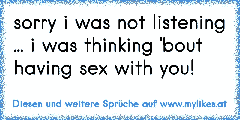 sorry i was not listening ... i was thinking 'bout having sex with you!

