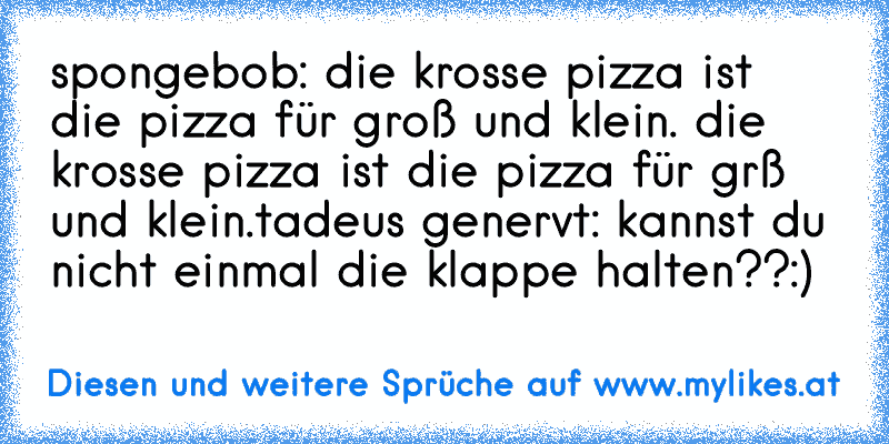 spongebob: die krosse pizza ist die pizza für groß und klein. die krosse pizza ist die pizza für grß und klein.
tadeus genervt: kannst du nicht einmal die klappe halten??
:)

