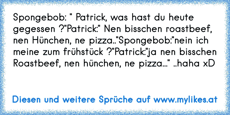 Spongebob: " Patrick, was hast du heute gegessen ?"
Patrick:" Nen bisschen roastbeef, nen Hünchen, ne pizza.."
Spongebob:"nein ich meine zum frühstück ?"
Patrick:"ja nen bisschen Roastbeef, nen hünchen, ne pizza..." ..
haha xD
