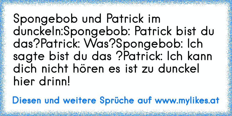 Spongebob und Patrick im dunckeln:
Spongebob: Patrick bist du das?
Patrick: Was?
Spongebob: Ich sagte bist du das ?
Patrick: Ich kann dich nicht hören es ist zu dunckel hier drinn!
