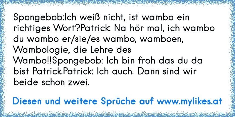 Spongebob:Ich weiß nicht, ist wambo ein richtiges Wort?
Patrick: Na hör mal, ich wambo du wambo er/sie/es wambo, wamboen, Wambologie, die Lehre des Wambo!!
Spongebob: Ich bin froh das du da bist Patrick.
Patrick: Ich auch. Dann sind wir beide schon zwei.

