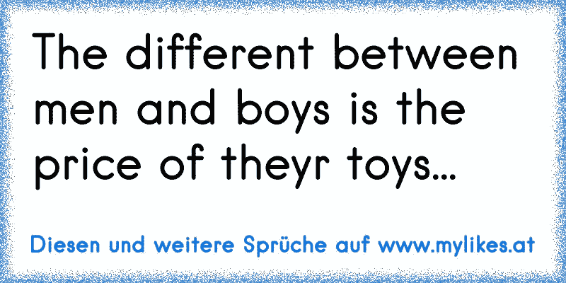 The different between men and boys is the price of theyr toys...
