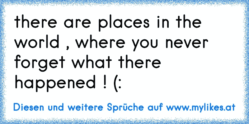 there are places in the world , where you never forget what there happened ! (:
