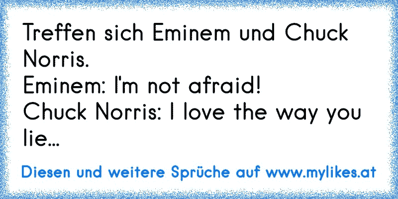 Treffen sich Eminem und Chuck Norris.
Eminem: I'm not afraid!
Chuck Norris: I love the way you lie...
