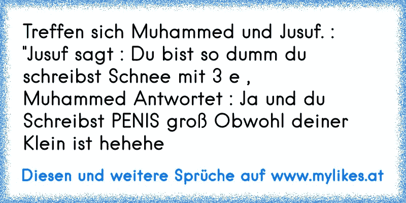 Treffen sich Muhammed und Jusuf. : "Jusuf sagt : Du bist so dumm du schreibst Schnee mit 3 e , 
Muhammed Antwortet : Ja und du Schreibst PENIS groß Obwohl deiner Klein ist hehehe
