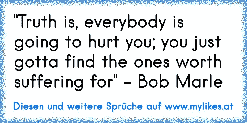 "Truth is, everybody is going to hurt you; you just gotta find the ones worth suffering for" - Bob Marle
