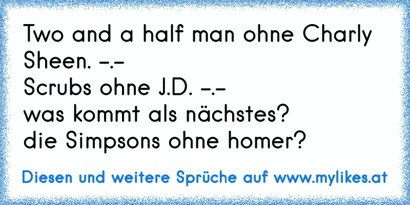 Two and a half man ohne Charly Sheen. -.-
Scrubs ohne J.D. -.-
was kommt als nächstes? 
die Simpsons ohne homer?
