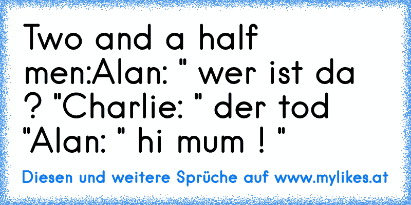Two and a half men:
Alan: " wer ist da ? "
Charlie: " der tod "
Alan: " hi mum ! "
