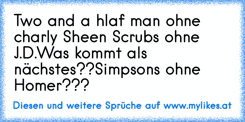 Two and a hlaf man ohne charly Sheen 
Scrubs ohne J.D.
Was kommt als nächstes??
Simpsons ohne Homer???
