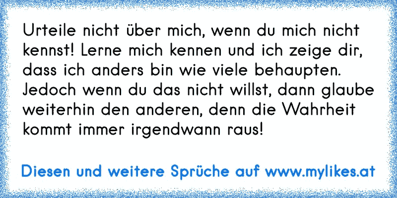 Urteile nicht über mich, wenn du mich nicht kennst! Lerne mich kennen und ich zeige dir, dass ich anders bin wie viele behaupten. Jedoch wenn du das nicht willst, dann glaube weiterhin den anderen, denn die Wahrheit kommt immer irgendwann raus!
