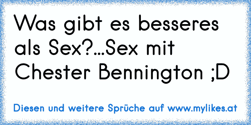 Was gibt es besseres als Sex?...Sex mit Chester Bennington ;D
