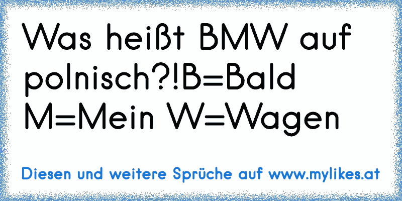 Was heißt BMW auf polnisch?!
B=Bald M=Mein W=Wagen
