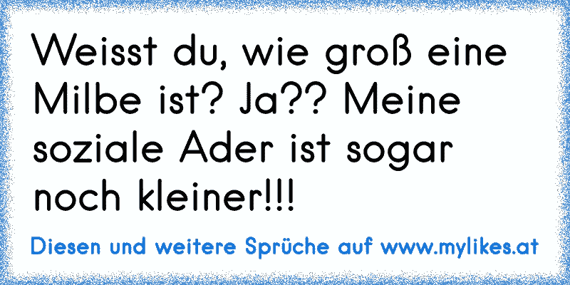 Weisst du, wie groß eine Milbe ist? Ja?? Meine soziale Ader ist sogar noch kleiner!!!
