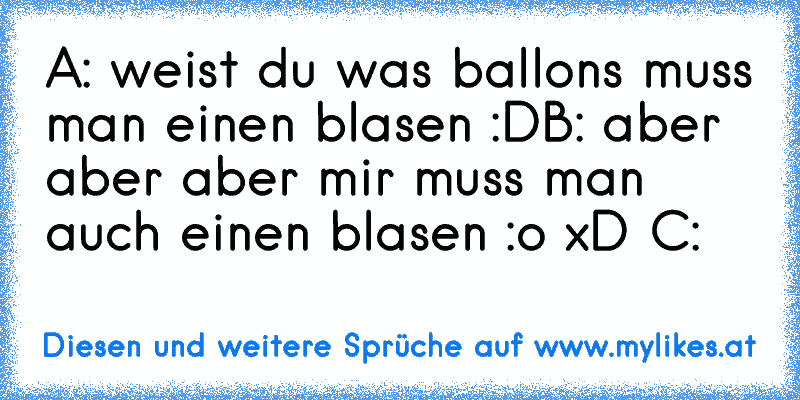 A: weist du was ballons muss man einen blasen :D
B: aber aber aber mir muss man auch einen blasen :o xD C:
