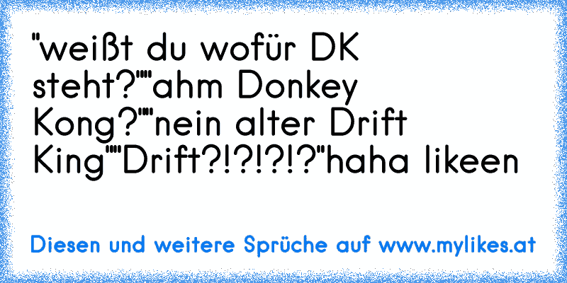 "weißt du wofür DK steht?"
"ahm Donkey Kong?"
"nein alter Drift King"
"Drift?!?!?!?"
haha likeen
