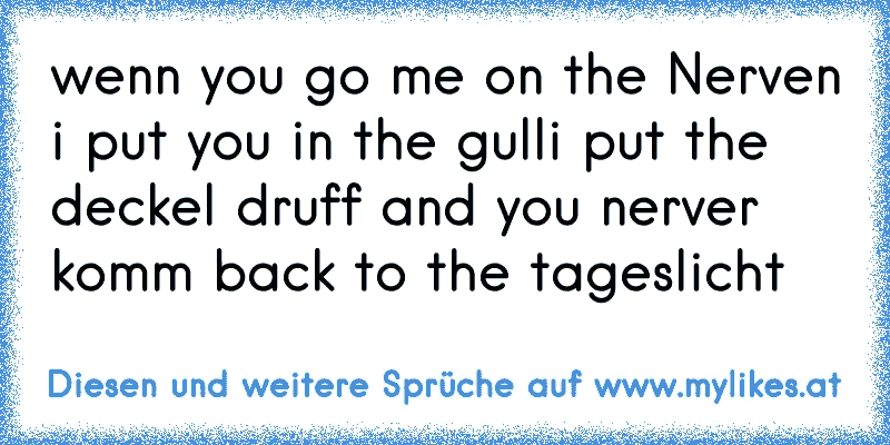 wenn you go me on the Nerven i put you in the gulli put the deckel druff and you nerver komm back to the tageslicht

