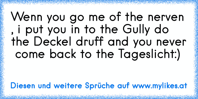 Wenn you go me of the nerven , i put you in to the Gully do the Deckel druff and you never  come back to the Tageslicht:)

