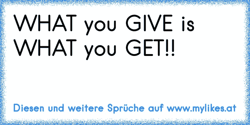 WHAT you GIVE is WHAT you GET!!
