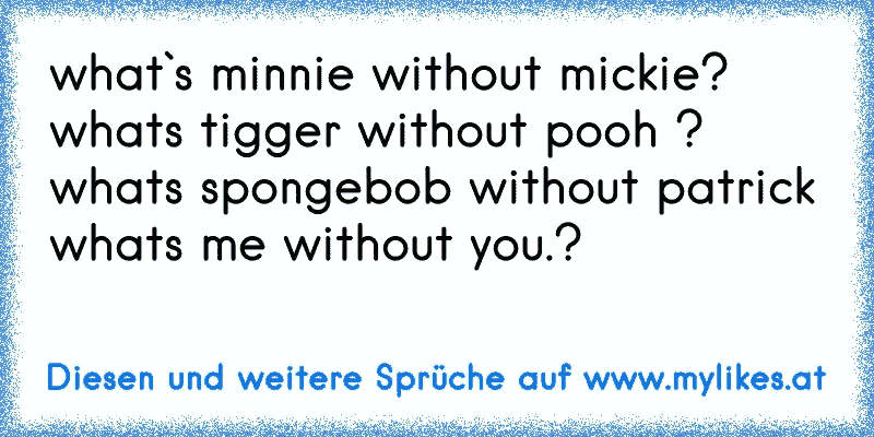 what`s minnie without mickie?
whats tigger without pooh ?
whats spongebob without patrick
whats me without you.?

