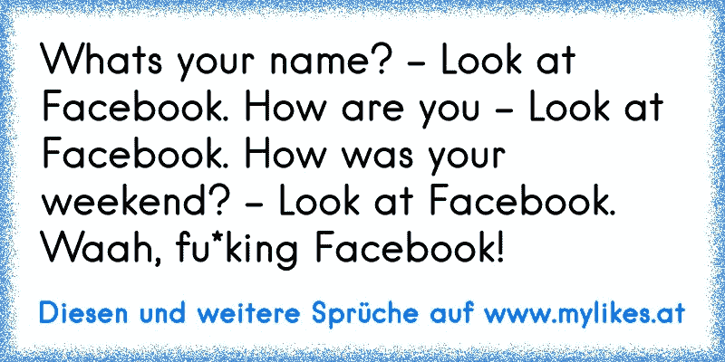 Whats your name? - Look at Facebook. How are you - Look at Facebook. How was your weekend? - Look at Facebook. Waah, fu*king Facebook!
