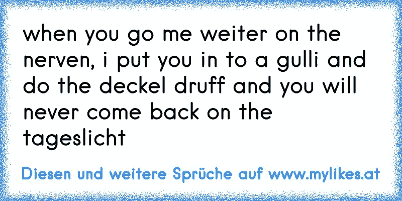 when you go me weiter on the nerven, i put you in to a gulli and do the deckel druff and you will never come back on the tageslicht
