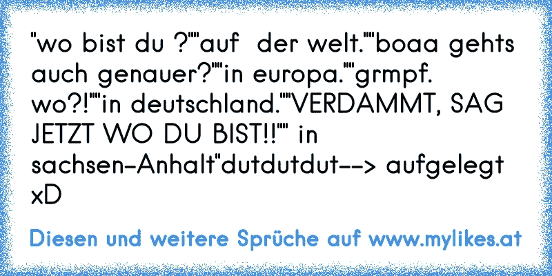 "wo bist du ?"
"auf  der welt."
"boaa gehts auch genauer?"
"in europa."
"grmpf. wo?!"
"in deutschland."
"VERDAMMT, SAG JETZT WO DU BIST!!"
" in sachsen-Anhalt"
dutdutdut
--> aufgelegt xD
