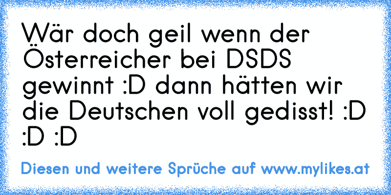 Wär doch geil wenn der Österreicher bei DSDS gewinnt :D dann hätten wir die Deutschen voll gedisst! :D :D :D
