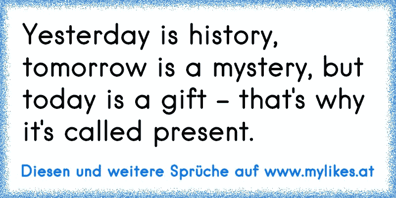 Yesterday is history, tomorrow is a mystery, but today is a gift - that's why it's called present.
