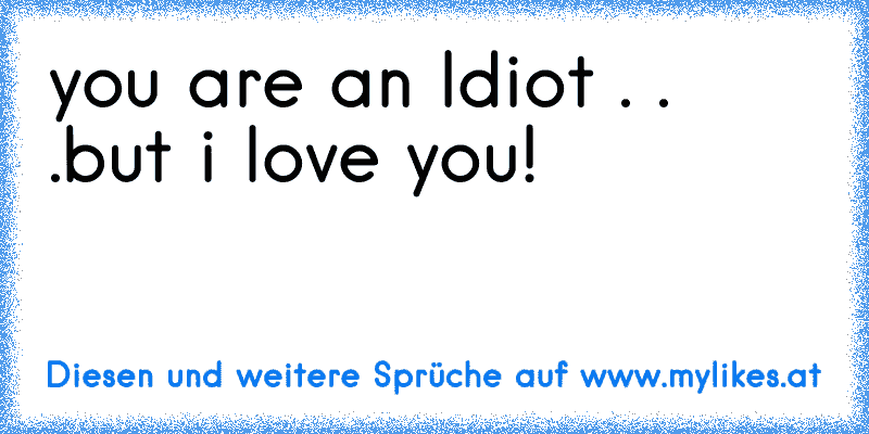 you are an Idiot . . .
but i love you! ♥
